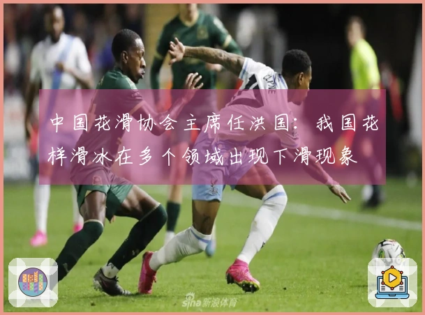 中国花滑协会主席任洪国：我国花样滑冰在多个领域出现下滑现象