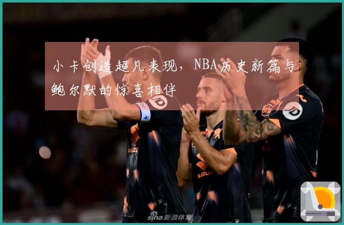 小卡创造超凡表现，NBA历史新篇与鲍尔默的惊喜相伴