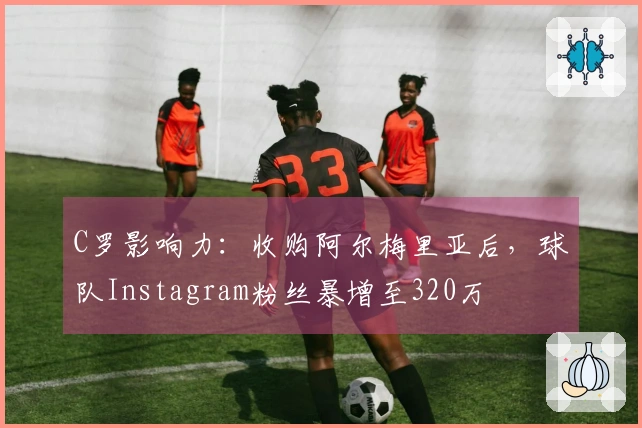 C罗影响力：收购阿尔梅里亚后，球队Instagram粉丝暴增至320万
