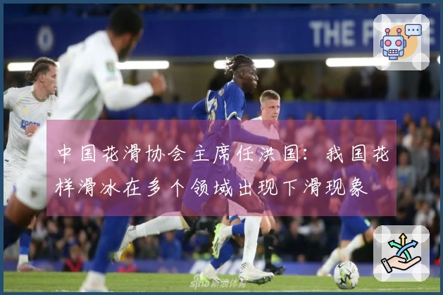 中国花滑协会主席任洪国：我国花样滑冰在多个领域出现下滑现象