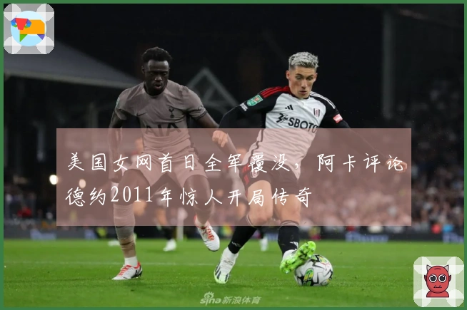 美国女网首日全军覆没，阿卡评论德约2011年惊人开局传奇