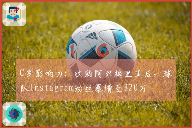 C罗影响力：收购阿尔梅里亚后，球队Instagram粉丝暴增至320万