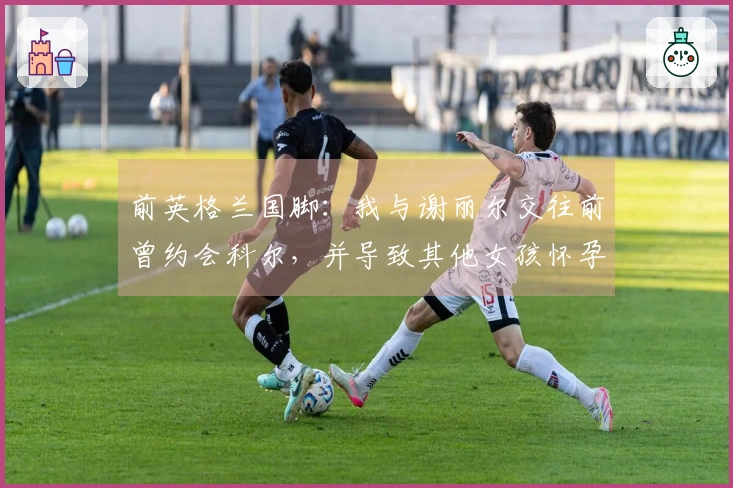 前英格兰国脚：我与谢丽尔交往前曾约会科尔，并导致其他女孩怀孕