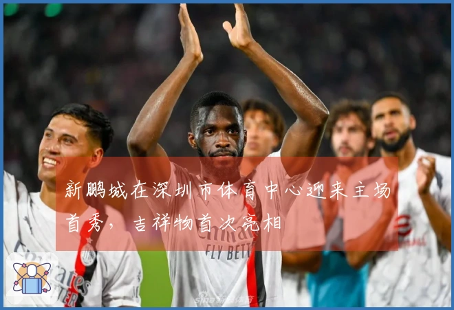 新鹏城在深圳市体育中心迎来主场首秀，吉祥物首次亮相