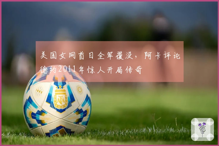 美国女网首日全军覆没，阿卡评论德约2011年惊人开局传奇