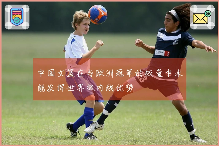 中国女篮在与欧洲冠军的较量中未能发挥世界级内线优势