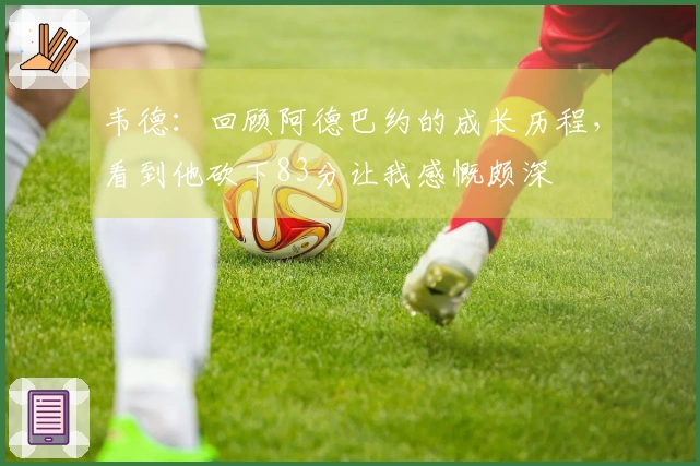 韦德：回顾阿德巴约的成长历程，看到他砍下83分让我感慨颇深