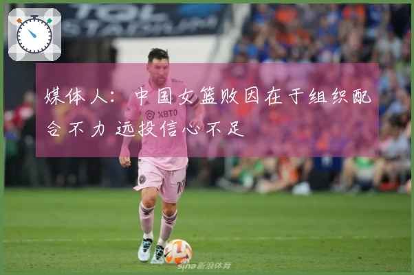 媒体人：中国女篮败因在于组织配合不力 远投信心不足