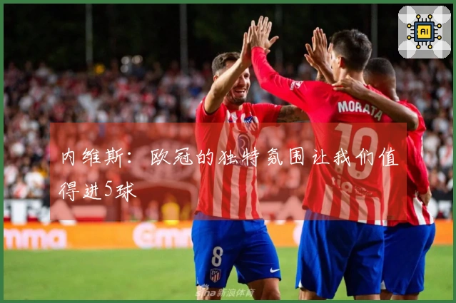 内维斯：欧冠的独特氛围让我们值得进5球