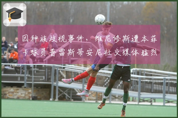 因种族歧视事件，维尼修斯遭本菲卡球员普雷斯蒂安尼社交媒体猛烈攻击