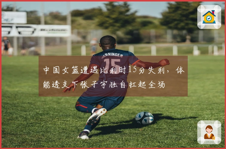 中国女篮遭遇比利时15分失利，体能透支下张子宇独自扛起全场