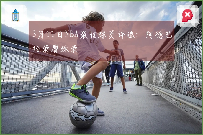 3月11日NBA最佳球员评选：阿德巴约荣膺殊荣