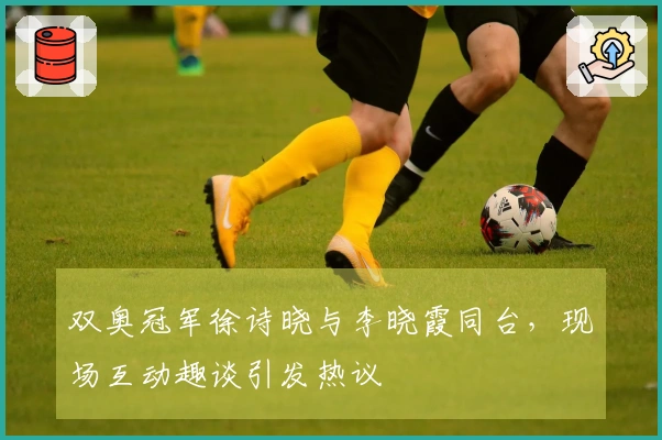 双奥冠军徐诗晓与李晓霞同台，现场互动趣谈引发热议