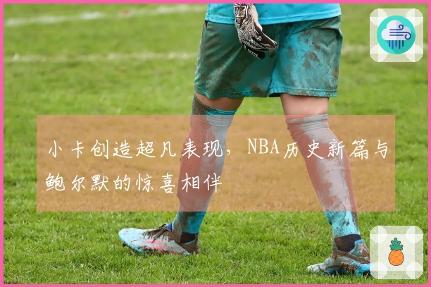 小卡创造超凡表现，NBA历史新篇与鲍尔默的惊喜相伴