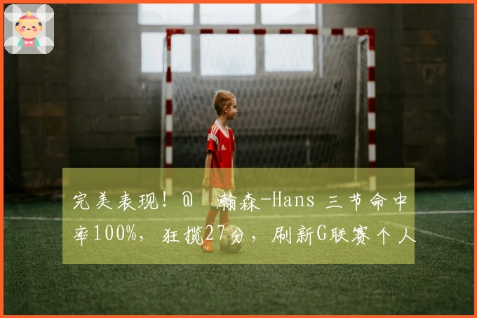 完美表现！@楊瀚森-Hans 三节命中率100%，狂揽27分，刷新G联赛个人最佳！