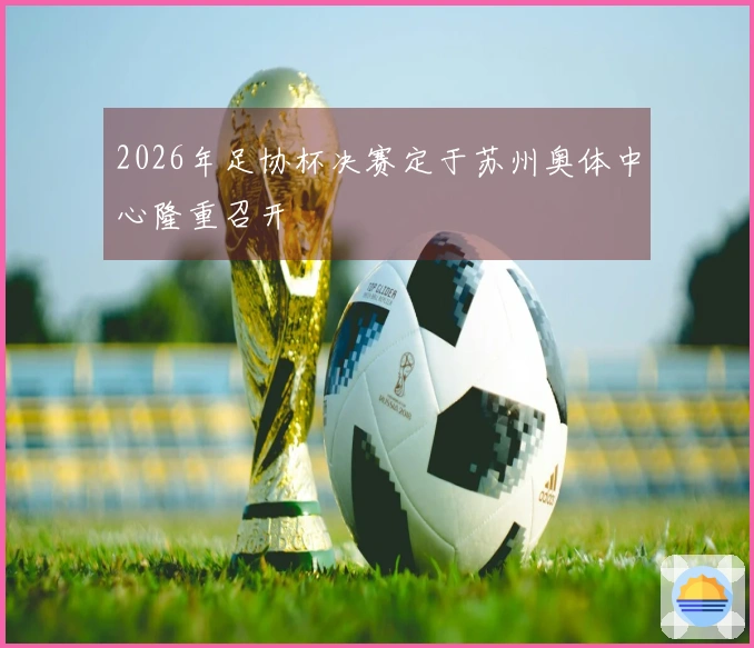 2026年足协杯决赛定于苏州奥体中心隆重召开