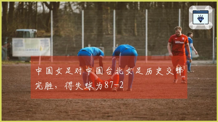 中国女足对中国台北女足历史交锋完胜，得失球为87-2
