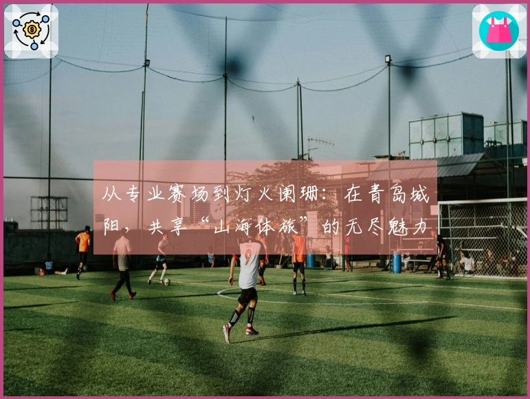 从专业赛场到灯火阑珊：在青岛城阳，共享“山海体旅”的无尽魅力